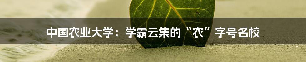中国农业大学:学霸云集的“农”字号名校