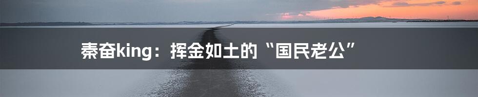 秦奋king:挥金如土的“国民老公”