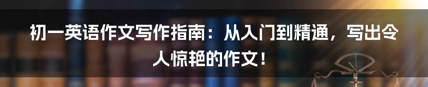 初一英语作文写作指南：从入门到精通，写出令人惊艳的作文！