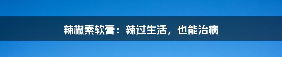 辣椒素软膏:辣过生活,也能治病