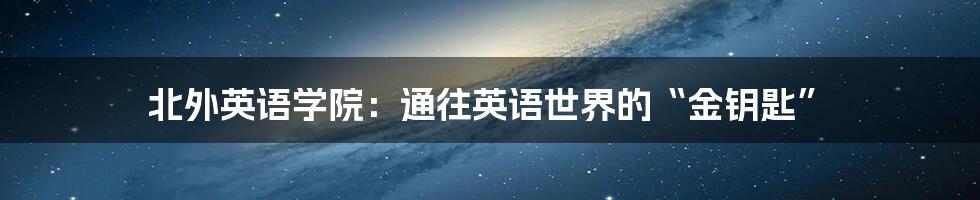 北外英语学院:通往英语世界的“金钥匙”