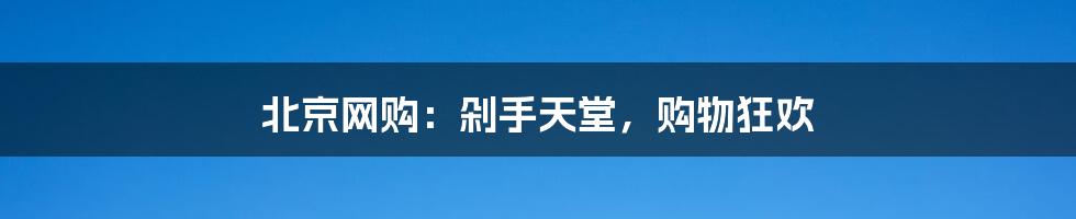 北京网购:剁手天堂,购物狂欢