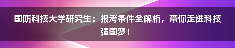 国防科技大学研究生:报考条件全解析,带你走进科技强国梦!