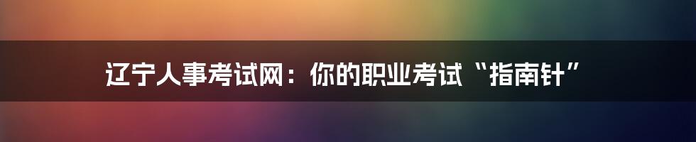 辽宁人事考试网:你的职业考试“指南针”