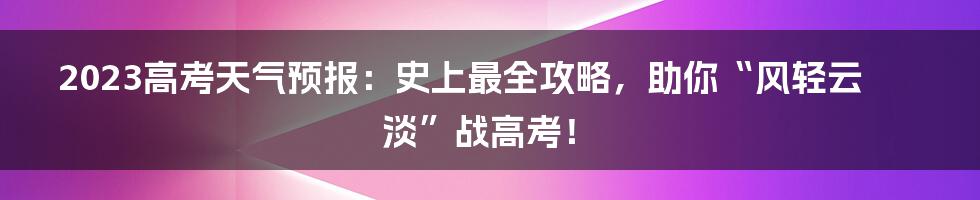 2023高考天气预报:史上最全攻略,助你“风轻云淡”战高考!