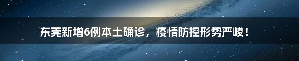 东莞新增6例本土确诊,疫情防控形势严峻!
