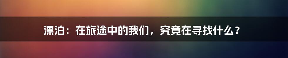 漂泊:在旅途中的我们,究竟在寻找什么?