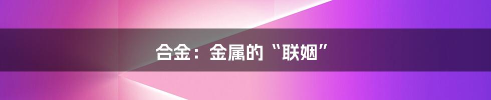 合金:金属的“联姻”