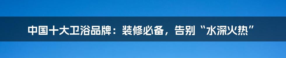 中国十大卫浴品牌：装修必备，告别“水深火热”