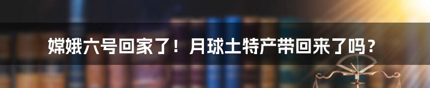嫦娥六号回家了!月球土特产带回来了吗?