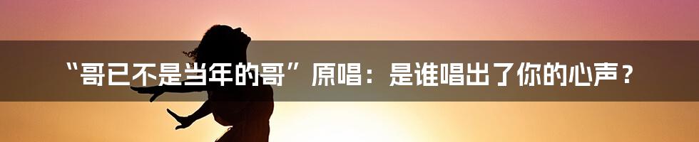 “哥已不是当年的哥”原唱：是谁唱出了你的心声？