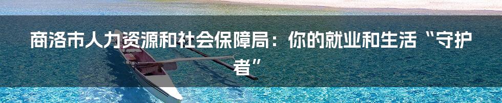 商洛市人力资源和社会保障局:你的就业和生活“守护者”