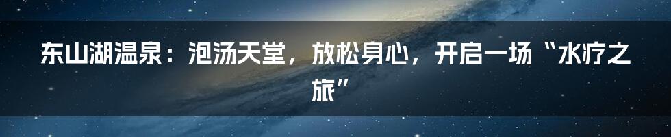 东山湖温泉:泡汤天堂,放松身心,开启一场“水疗之旅”