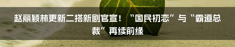 赵丽颖林更新二搭新剧官宣!“国民初恋”与“霸道总裁”再续前缘