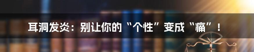 耳洞发炎:别让你的“个性”变成“痛”!