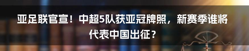 亚足联官宣!中超5队获亚冠牌照,新赛季谁将代表中国出征?