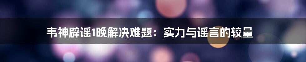 韦神辟谣1晚解决难题:实力与谣言的较量