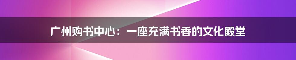 广州购书中心:一座充满书香的文化殿堂
