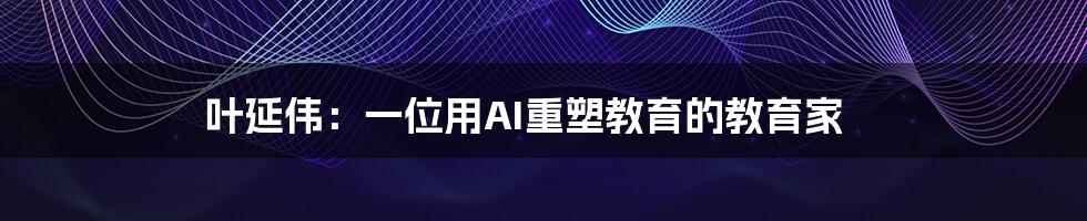 叶延伟:一位用AI重塑教育的教育家
