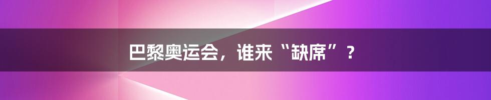 巴黎奥运会,谁来“缺席”?