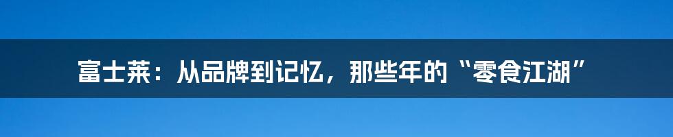 富士莱:从品牌到记忆,那些年的“零食江湖”