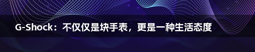 G-Shock：不仅仅是块手表，更是一种生活态度