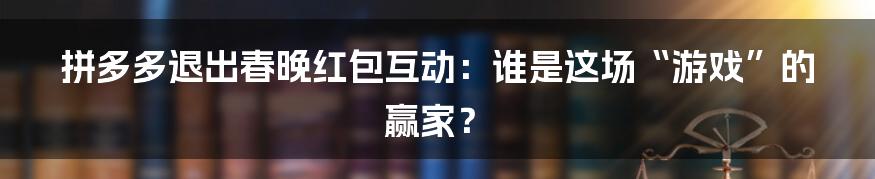 拼多多退出春晚红包互动:谁是这场“游戏”的赢家?