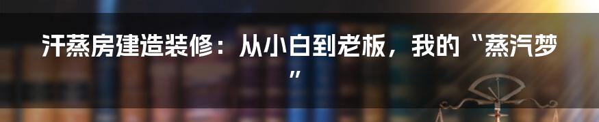 汗蒸房建造装修：从小白到老板，我的“蒸汽梦”
