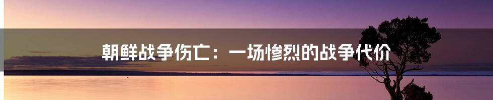 朝鲜战争伤亡:一场惨烈的战争代价