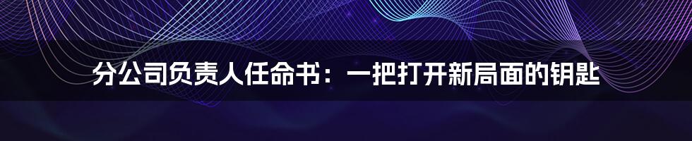 分公司负责人任命书:一把打开新局面的钥匙