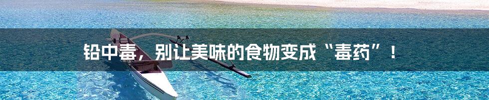 铅中毒,别让美味的食物变成“毒药”!