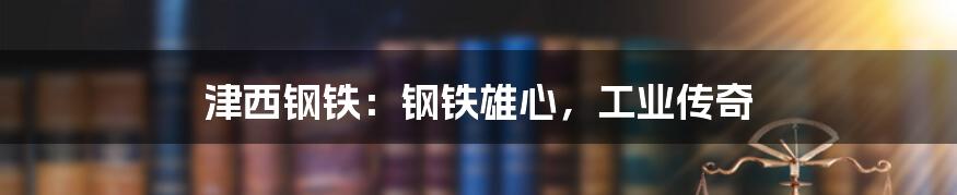 津西钢铁：钢铁雄心，工业传奇