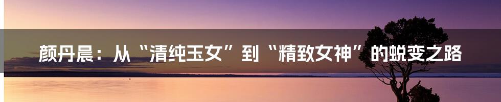 颜丹晨:从“清纯玉女”到“精致女神”的蜕变之路