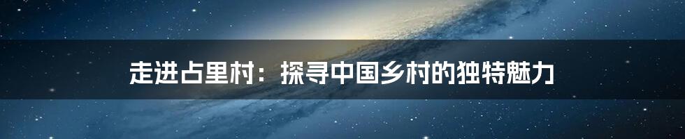 走进占里村:探寻中国乡村的独特魅力