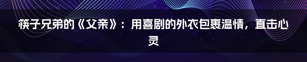 筷子兄弟的《父亲》：用喜剧的外衣包裹温情，直击心灵
