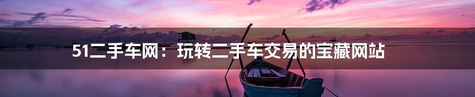 51二手车网：玩转二手车交易的宝藏网站