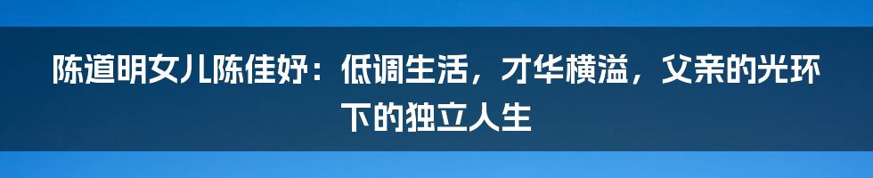 陈道明女儿陈佳妤:低调生活,才华横溢,父亲的光环下的独立人生