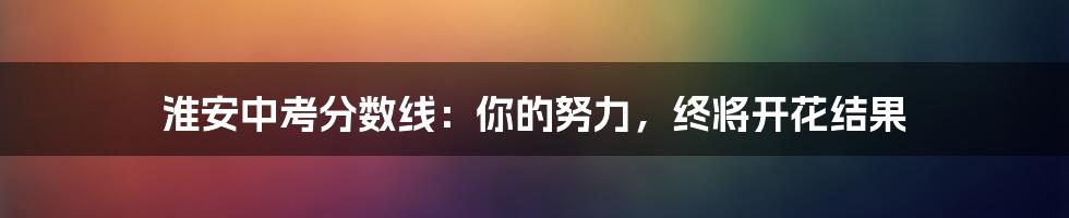 淮安中考分数线:你的努力,终将开花结果