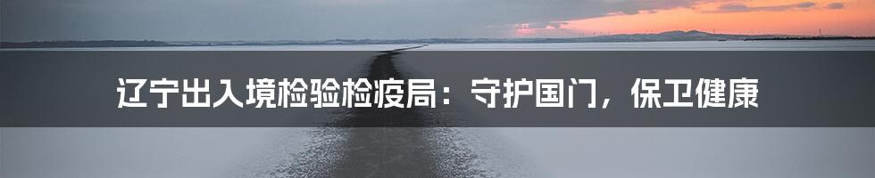 辽宁出入境检验检疫局：守护国门，保卫健康
