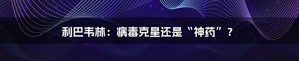 利巴韦林:病毒克星还是“神药”?