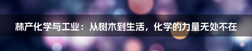 林产化学与工业:从树木到生活,化学的力量无处不在