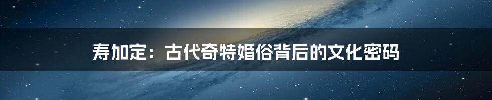寿加定:古代奇特婚俗背后的文化密码