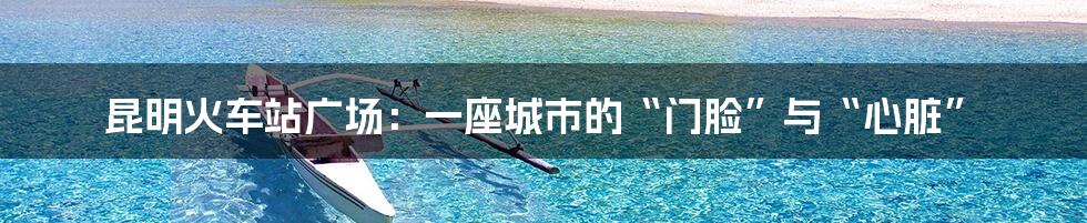 昆明火车站广场:一座城市的“门脸”与“心脏”