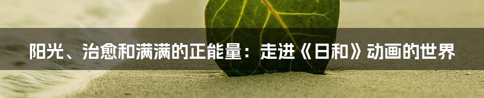 阳光、治愈和满满的正能量:走进《日和》动画的世界