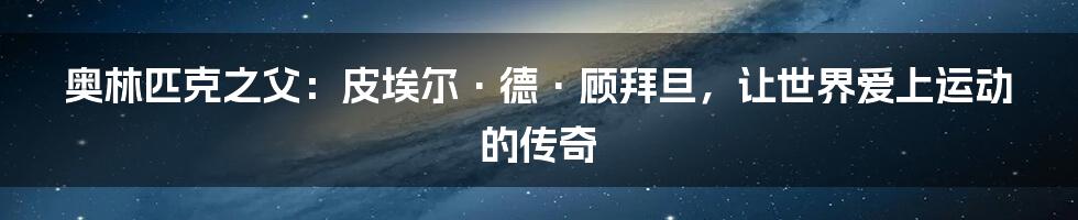 奥林匹克之父:皮埃尔·德·顾拜旦,让世界爱上运动的传奇