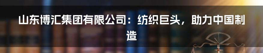 山东博汇集团有限公司:纺织巨头,助力中国制造