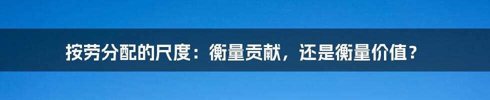 按劳分配的尺度:衡量贡献,还是衡量价值?