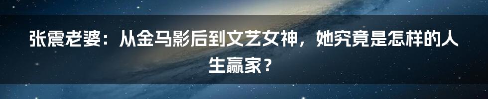 张震老婆:从金马影后到文艺女神,她究竟是怎样的人生赢家?