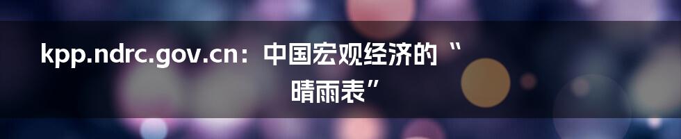 kpp.ndrc.gov.cn:中国宏观经济的“晴雨表”