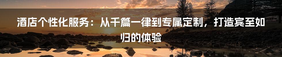 酒店个性化服务:从千篇一律到专属定制,打造宾至如归的体验
